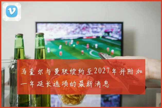 马奎尔与曼联续约至2027年并附加一年延长选项的最新消息