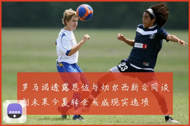 罗马诺透露恩佐与切尔西新合同谈判未果今夏转会或成现实选项