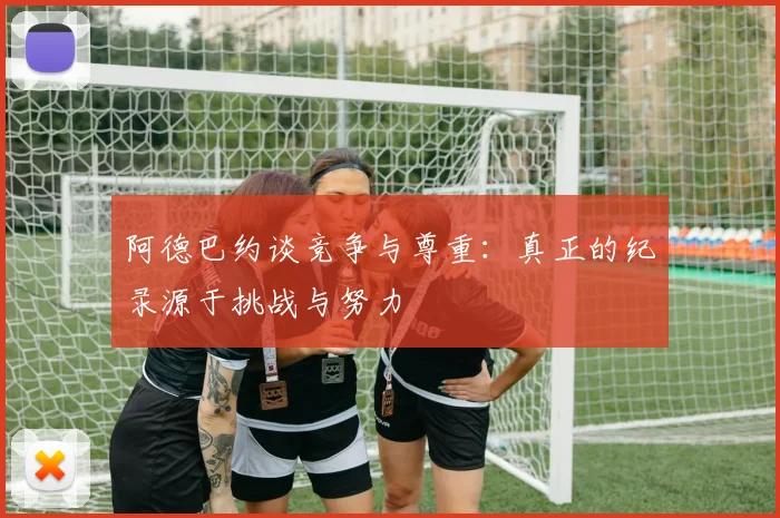阿德巴约谈竞争与尊重：真正的纪录源于挑战与努力