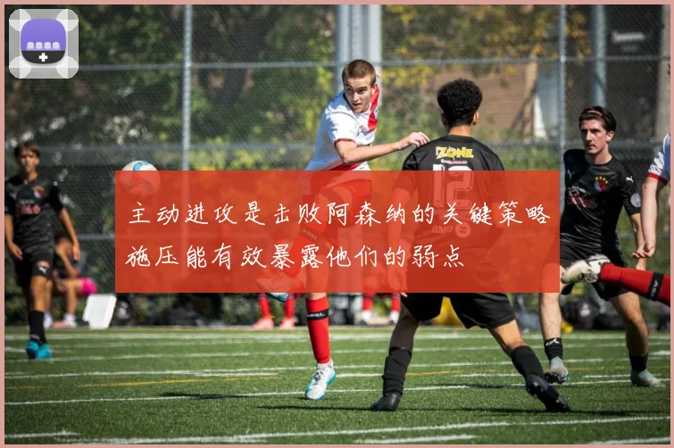 主动进攻是击败阿森纳的关键策略施压能有效暴露他们的弱点