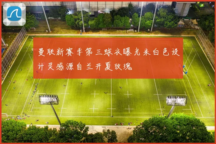 曼联新赛季第三球衣曝光米白色设计灵感源自兰开夏玫瑰